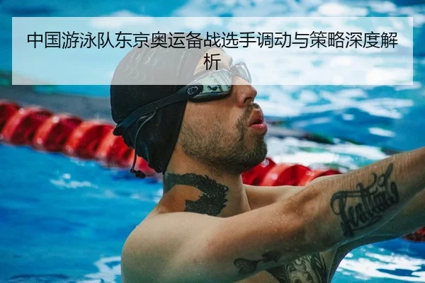 中国游泳队东京奥运备战选手调动与策略深度解析